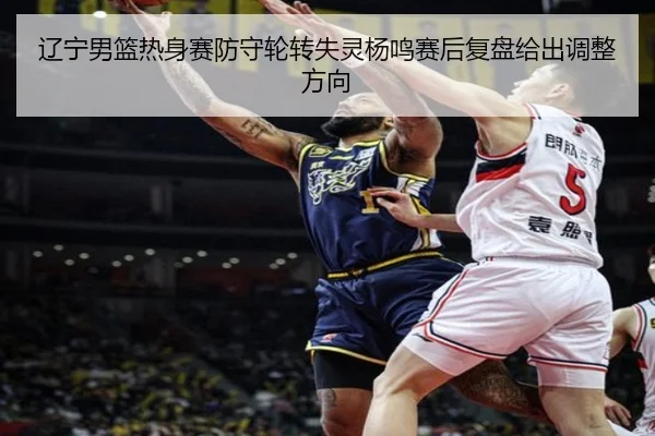 辽宁男篮热身赛防守轮转失灵杨鸣赛后复盘给出调整方向 | JiuboSports