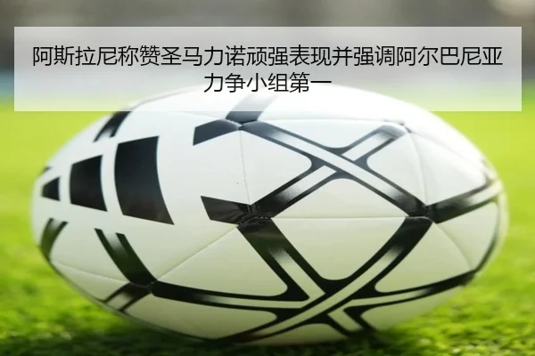 阿斯拉尼称赞圣马力诺顽强表现并强调阿尔巴尼亚力争小组第一 | JiuboSports